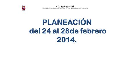 COLEGIO GAUD Í “ PARA UN DESARROLLO INTEGRAL EN B Ú SQUEDA DE LA EXCELENCIA ” PLANEACIÓN del 24 al 28de febrero 2014. del 24 al 28de febrero 2014.
