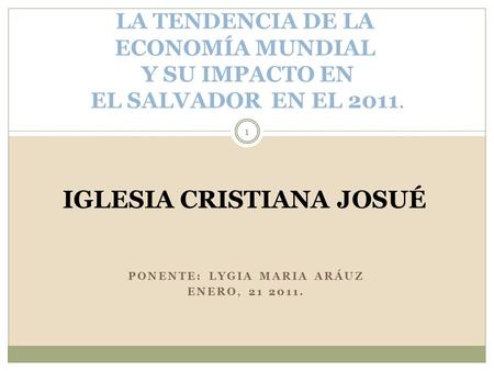 PONENTE: LYGIA MARIA ARÁUZ ENERO, 21 2011. LA TENDENCIA DE LA ECONOMÍA MUNDIAL Y SU IMPACTO EN EL SALVADOR EN EL 2011. IGLESIA CRISTIANA JOSUÉ 1.