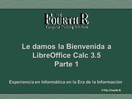 ©The Fourth R Le damos la Bienvenida a LibreOffice Calc 3.5 Parte 1 Experiencia en Informática en la Era de la Información.