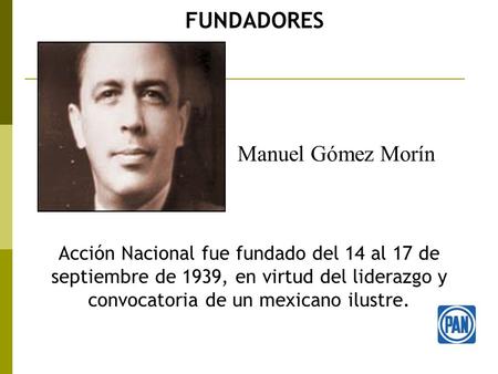 FUNDADORES Acción Nacional fue fundado del 14 al 17 de septiembre de 1939, en virtud del liderazgo y convocatoria de un mexicano ilustre. Manuel Gómez.