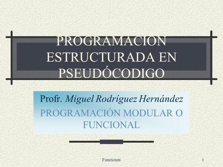 Funciones1 PROGRAMACIÓN ESTRUCTURADA EN PSEUDÓCODIGO Profr. Miguel Rodríguez Hernández PROGRAMACIÓN MODULAR O FUNCIONAL.