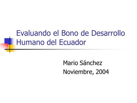 Evaluando el Bono de Desarrollo Humano del Ecuador Mario Sánchez Noviembre, 2004.