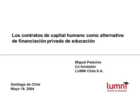 Los contratos de capital humano como alternativa de financiación privada de educación Miguel Palacios Co-fundador LUMNI Chile S.A. Santiago de Chile Mayo.