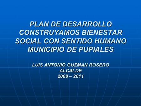 PLAN DE DESARROLLO CONSTRUYAMOS BIENESTAR SOCIAL CON SENTIDO HUMANO MUNICIPIO DE PUPIALES LUIS ANTONIO GUZMAN ROSERO ALCALDE 2008 – 2011.