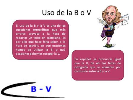 Uso de la B o V El uso de la B y la V es una de las cuestiones ortográficas que más errores provoca a la hora de redactar un texto en castellano. Es por.