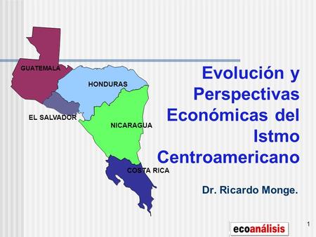 1 Evolución y Perspectivas Económicas del Istmo Centroamericano Dr. Ricardo Monge. GUATEMALA HONDURAS EL SALVADOR NICARAGUA COSTA RICA.