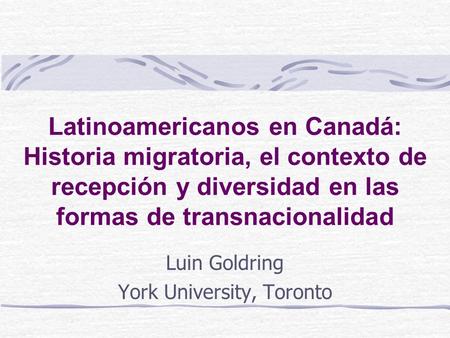 Latinoamericanos en Canadá: Historia migratoria, el contexto de recepción y diversidad en las formas de transnacionalidad Luin Goldring York University,