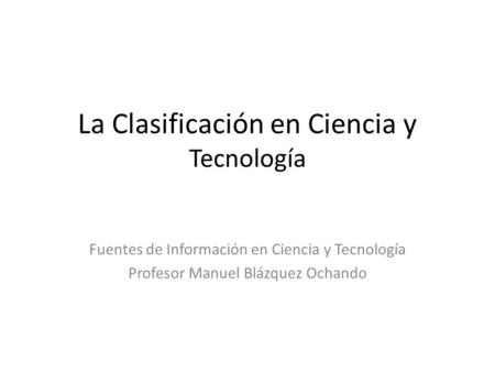 La Clasificación en Ciencia y Tecnología Fuentes de Información en Ciencia y Tecnología Profesor Manuel Blázquez Ochando.
