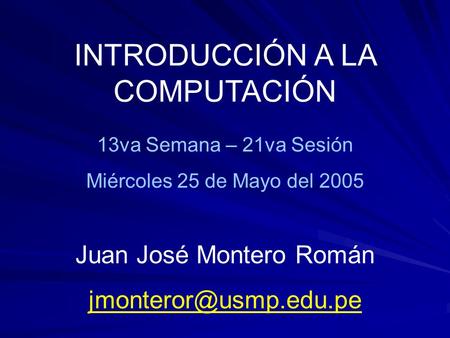 INTRODUCCIÓN A LA COMPUTACIÓN 13va Semana – 21va Sesión Miércoles 25 de Mayo del 2005 Juan José Montero Román