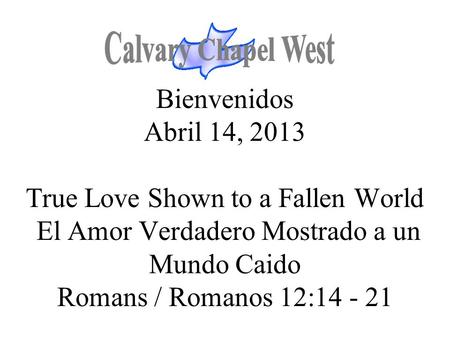 Calvary Chapel West Bienvenidos Abril 14, 2013 True Love Shown to a Fallen World El Amor Verdadero Mostrado a un Mundo Caido Romans / Romanos 12:14 -