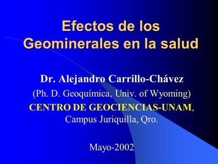 Efectos de los Geominerales en la salud Dr. Alejandro Carrillo-Chávez (Ph. D. Geoquímica, Univ. of Wyoming) CENTRO DE GEOCIENCIAS-UNAM, Campus Juriquilla,