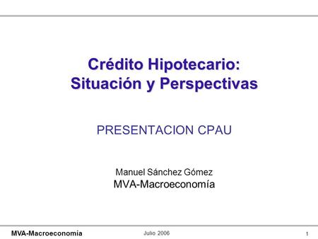 Julio 2006 1 MVA-Macroeconomía Crédito Hipotecario: Situación y Perspectivas Crédito Hipotecario: Situación y Perspectivas PRESENTACION CPAU Manuel Sánchez.