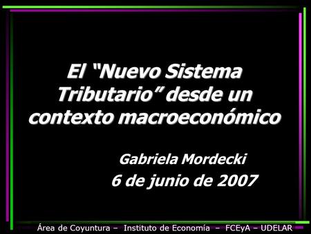 El “Nuevo Sistema Tributario” desde un contexto macroeconómico Gabriela Mordecki 6 de junio de 2007 Área de Coyuntura – Instituto de Economía – FCEyA –