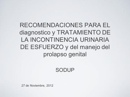 RECOMENDACIONES PARA EL diagnostico y TRATAMIENTO DE LA INCONTINENCIA URINARIA DE ESFUERZO y del manejo del prolapso genital SODUP 27 de Noviembre, 2012.