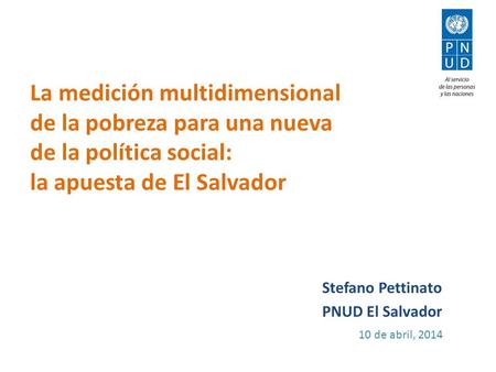 La medición multidimensional de la pobreza para una nueva de la política social: la apuesta de El Salvador Stefano Pettinato PNUD El Salvador 10 de abril,