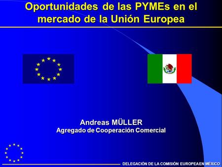 DELEGACIÓN DE LA COMISIÓN EUROPEA EN MÉXICO Oportunidades de las PYMEs en el mercado de la Unión Europea Andreas MÜLLER Agregado de Cooperación Comercial.