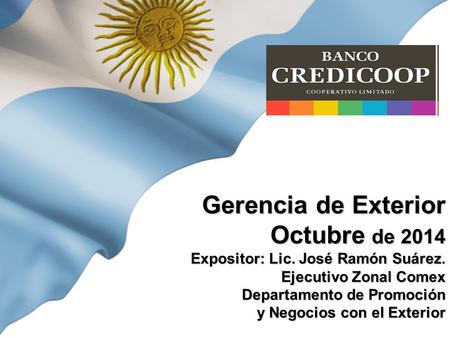 Gerencia de Exterior Octubre de 2014 Expositor: Lic. José Ramón Suárez. Ejecutivo Zonal Comex Departamento de Promoción y Negocios con el Exterior.