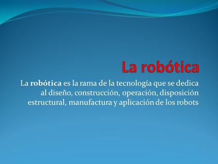 La robótica La robótica es la rama de la tecnología que se dedica al diseño, construcción, operación, disposición estructural, manufactura y aplicación.
