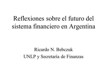 Reflexiones sobre el futuro del sistema financiero en Argentina Ricardo N. Bebczuk UNLP y Secretaría de Finanzas.