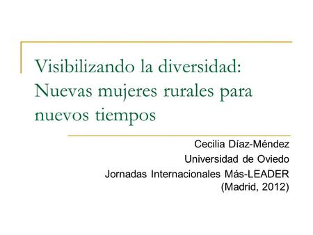 Visibilizando la diversidad: Nuevas mujeres rurales para nuevos tiempos Cecilia Díaz-Méndez Universidad de Oviedo Jornadas Internacionales Más-LEADER (Madrid,