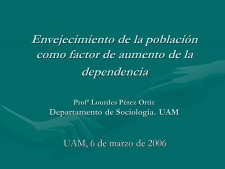 Envejecimiento de la población como factor de aumento de la dependencia Profª Lourdes Pérez Ortiz Departamento de Sociología. UAM UAM, 6 de marzo de.