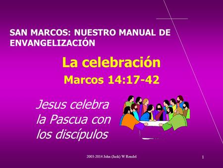 2003-2014 John (Jack) W Rendel 1 La celebración Marcos 14:17-42 Jesus celebra la Pascua con los discípulos SAN MARCOS: NUESTRO MANUAL DE ENVANGELIZACIÓN.