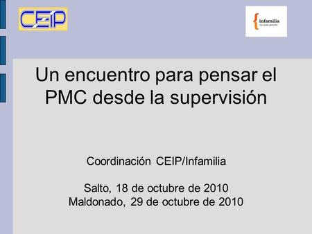 Un encuentro para pensar el PMC desde la supervisión Coordinación CEIP/Infamilia Salto, 18 de octubre de 2010 Maldonado, 29 de octubre de 2010.