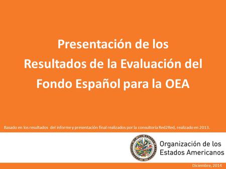 Presentación de los Resultados de la Evaluación del Fondo Español para la OEA Diciembre, 2014 Basado en los resultados del informe y presentación final.