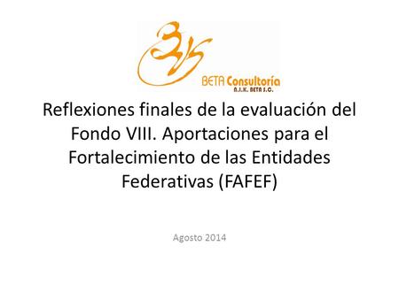 Reflexiones finales de la evaluación del Fondo VIII. Aportaciones para el Fortalecimiento de las Entidades Federativas (FAFEF) Agosto 2014.
