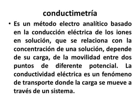Conductimetría Es un método electro analítico basado en la conducción eléctrica de los iones en solución, que se relaciona con la concentración de una.