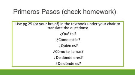 Primeros Pasos (check homework) Use pg 25 (or your brain!) in the textbook under your chair to translate the questions: ¿Qué tal? ¿Cómo estás? ¿Quién es?