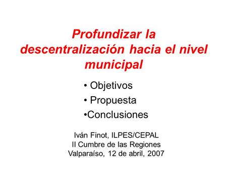 Profundizar la descentralización hacia el nivel municipal Objetivos Propuesta Conclusiones Iván Finot, ILPES/CEPAL II Cumbre de las Regiones Valparaíso,