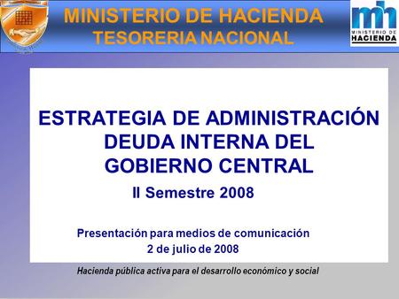 Hacienda pública activa para el desarrollo económico y social ESTRATEGIA DE ADMINISTRACIÓN DEUDA INTERNA DEL GOBIERNO CENTRAL II Semestre 2008 Presentación.