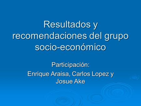 Resultados y recomendaciones del grupo socio-económico Participación: Enrique Araisa, Carlos Lopez y Josue Ake.