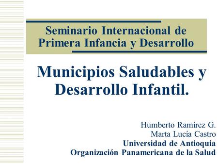 Seminario Internacional de Primera Infancia y Desarrollo Municipios Saludables y Desarrollo Infantil. Humberto Ramírez G. Marta Lucía Castro Universidad.