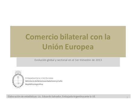 Comercio bilateral con la Unión Europea Evolución global y sectorial en el 1er trimestre de 2013 Embajada ante la Unión Europea Ministerio de Relaciones.