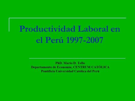 Productividad Laboral en el Perú 1997-2007 PhD. Mario D. Tello Departamento de Economía, CENTRUM CATÓLICA Pontificia Universidad Católica del Perú.