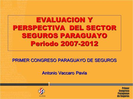 EVALUACION Y PERSPECTIVA DEL SECTOR SEGUROS PARAGUAYO Periodo 2007-2012 PRIMER CONGRESO PARAGUAYO DE SEGUROS Antonio Vaccaro Pavía.