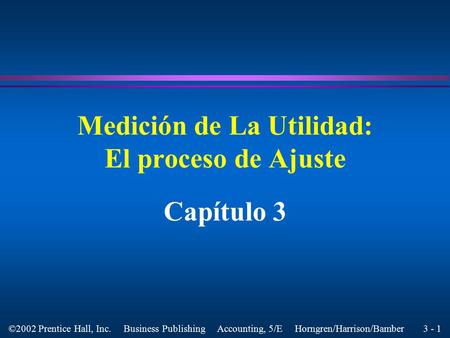 3 - 1 ©2002 Prentice Hall, Inc. Business Publishing Accounting, 5/E Horngren/Harrison/Bamber Medición de La Utilidad: El proceso de Ajuste Capítulo 3.