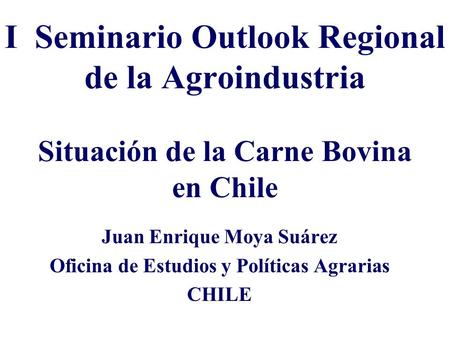 I Seminario Outlook Regional de la Agroindustria Situación de la Carne Bovina en Chile Juan Enrique Moya Suárez Oficina de Estudios y Políticas Agrarias.