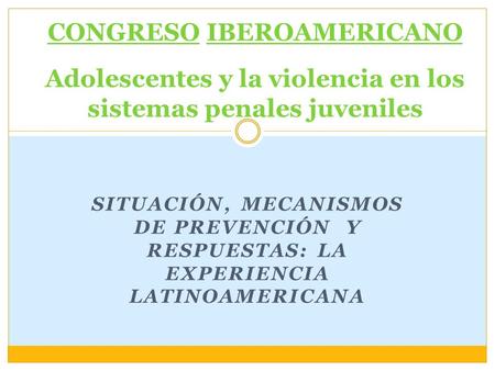 SITUACIÓN, MECANISMOS DE PREVENCIÓN Y RESPUESTAS: LA EXPERIENCIA LATINOAMERICANA CONGRESO IBEROAMERICANO Adolescentes y la violencia en los sistemas penales.