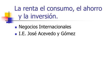 La renta el consumo, el ahorro y la inversión. Negocios Internacionales I.E. José Acevedo y Gómez.