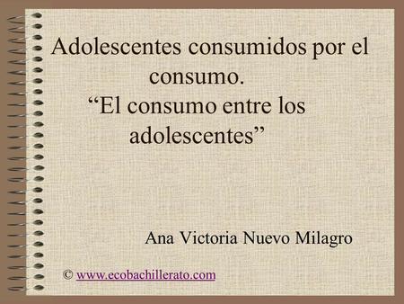 Adolescentes consumidos por el consumo. “El consumo entre los adolescentes” Ana Victoria Nuevo Milagro © www.ecobachillerato.comwww.ecobachillerato.com.