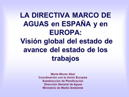 LA DIRECTIVA MARCO DE AGUAS en ESPAÑA y en EUROPA: Visión global del estado de avance del estado de los trabajos Marta Moren Abat Coordinación con la.