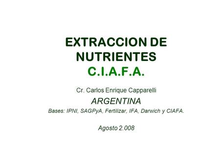EXTRACCION DE NUTRIENTES C.I.A.F.A. Cr. Carlos Enrique Capparelli ARGENTINA Bases: IPNI, SAGPyA, Fertilizar, IFA, Darwich y CIAFA. Agosto 2.008.