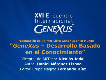 Presentación del Primer Libro GeneXus en el Mundo “GeneXus – Desarrollo Basado en el Conocimiento” Vicepte. de ARTech: Nicolás Jodal Autor: Daniel Márquez.