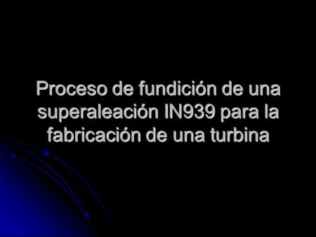 OBJETIVO Conocer de forma general el proceso de fundición de una superaleación base níquel para la elaboración de una turbina utilizada en algunos modelos.