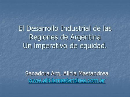 El Desarrollo Industrial de las Regiones de Argentina Un imperativo de equidad. Senadora Arq. Alicia Mastandrea www.aliciamastandrea.com.ar.