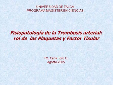 UNIVERSIDAD DE TALCA PROGRAMA MAGÍSTER EN CIENCIAS Fisiopatología de la Trombosis arterial: rol de las Plaquetas y Factor Tisular TM. Carla Toro O. Agosto.