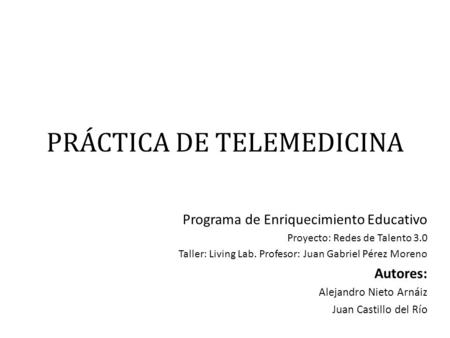 PRÁCTICA DE TELEMEDICINA Programa de Enriquecimiento Educativo Proyecto: Redes de Talento 3.0 Taller: Living Lab. Profesor: Juan Gabriel Pérez Moreno Autores: